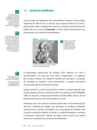 16 Aula 1 - Segurança no trabalho 
Se considerarmos os 
custos decorrentes de 
perdas totais ou parciais 
da capacidade humana de 
trabalho e de máquinas, 
equipamentos etc. 
Podemos mensurar a 
importância do tema 
segurança no ambiente de 
trabalho. 
Hipócrates, considerado 
"pai da medicina", é 
considerado uma das 
grandes figuras entre 
Sócrates e Aristóteles 
durante o florescimento 
intelectual ateniense. 
A obra O Germinal retrata 
o processo de gestação e 
maturação de movimentos 
grevistas e situações em 
que não são consideradas 
a saúde do trabalhador e 
a segurança no trabalho 
dos mesmos. Livro 
disponível em: http:// 
ciml.250x.com/archive/ 
literature/portuguese/ 
zola_germinal.pdf 
Recomendação nº 112, 
da OIT - Organização 
Internacional do Trabalho. 
Disponível em: http:// 
www.ebah.com.br/ 
content/abaaaa68sak/ 
recomendacao-n-112 
1.1 Saúde do trabalhador 
O tema saúde do trabalhador tem antecedentes históricos muito antigos, 
Hipócrates em 460-375 d.C, na obra Ar, água e lugares; Plínio em 23-79 d.C., 
pelos estudos sobre o trabalho de mineiros nas minas de chumbo e mercúrio; 
Emille Zola em sua obra O Germinal, e tantos outros demonstravam sua 
preocupação com a saúde dos trabalhadores. 
Figura 1 - Hipócrates 
Fonte: http://sinapseoculta.files.wordpress. 
com/2011/02/hippocrates.jpg 
A Organização Internacional do Trabalho (OIT) elaborou em 1959 a 
Recomendação 112, cujo teor versa sobre a organização e os objetivos 
dos serviços médicos nas empresas, tratando dos princípios e condições 
de atividade da medicina social, formalizando o primeiro documento 
internacional, dentre tantos outros até hoje. 
Saúde, conforme o conceito do dicionário Aurélio, é o estado daquele cujas 
funções orgânicas, físicas e mentais se acham em situação normal (FERREIRA, 
1989). Já, segundo a Organização Mundial da Saúde (OMS), trata-se de um 
perfeito estado de bem-estar físico, psíquico e social. 
Entretanto, viver com saúde no ambiente laboral não é uma tarefa fácil, pois 
além das condições de trabalho, que abrangem as condições ambientais 
(ambiente físico, químico e biológico), há a organização do trabalho, onde 
se insere a divisão do trabalho, de tarefas, os modelos de gestão e comando, 
a hierarquia institucional, relações de poder, dentre outras que podem 
influenciar na saúde física e emocional do trabalhador. 
 