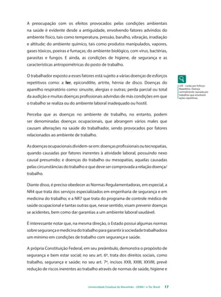 Universidade Estadual do Maranhão - UEMA / e-Tec Brasil 17 
LER – Lesão por Esforço 
Repetitivo. Doença 
normalmente causada por 
trabalhos que envolvem 
ações repetitivas. 
A preocupação com os efeitos provocados pelas condições ambientais 
na saúde é evidente desde a antiguidade, envolvendo fatores advindos do 
ambiente físico, tais como temperatura, pressão, barulho, vibração, irradiação 
e altitude; do ambiente químico, tais como produtos manipulados, vapores, 
gases tóxicos, poeiras e fumaças; do ambiente biológico, com vírus, bactérias, 
parasitas e fungos. E ainda, as condições de higiene, de segurança e as 
características antropométricas do posto de trabalho. 
O trabalhador exposto a esses fatores está sujeito a várias doenças de esforços 
repetitivos como: a ler, epicondilite, artrite, hérnia de disco. Doenças do 
aparelho respiratório como: sinusite, alergias e outras; perda parcial ou total 
da audição e muitas doenças profissionais advindas de más condições em que 
o trabalho se realiza ou do ambiente laboral inadequado ou hostil. 
Perceba que as doenças no ambiente de trabalho, no entanto, podem 
ser denominadas doenças ocupacionais, que abrangem vários males que 
causam alterações na saúde do trabalhador, sendo provocados por fatores 
relacionados ao ambiente de trabalho. 
As doenças ocupacionais dividem-se em: doenças profissionais ou tecnopatias, 
quando causadas por fatores inerentes à atividade laboral, possuindo nexo 
causal presumido; e doenças do trabalho ou mesopatias, aquelas causadas 
pelas circunstâncias do trabalho e que deve ser comprovada a relação doença/ 
trabalho. 
Diante disso, é preciso obedecer as Normas Regulamentadoras, em especial, a 
NR4 que trata dos serviços especializados em engenharia de segurança e em 
medicina do trabalho; e a NR7 que trata do programa de controle médico de 
saúde ocupacional e tantas outras que, nesse sentido, visam prevenir doenças 
se acidentes, bem como dar garantias a um ambiente laboral saudável. 
É interessante notar que, na mesma direção, o Estado possui algumas normas 
sobre segurança e medicina do trabalho para garantir à sociedade trabalhadora 
um mínimo em condições de trabalho com segurança e saúde. 
A própria Constituição Federal, em seu preâmbulo, demonstra o propósito de 
segurança e bem estar social; no seu art. 6º, trata dos direitos sociais, como 
trabalho, segurança e saúde; no seu art. 7º, incisos XXII, XXIII, XXVIII, prevê 
redução de riscos inerentes ao trabalho através de normas de saúde, higiene e 
 