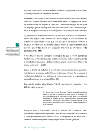 segurança, adicionais para as atividades insalubres, perigosas e penosas, bem 
como seguro contra acidentes de trabalho. 
Você pode observar que se trata de um compromisso do Estado e da sociedade, 
onde há a responsabilidade social do Estado e a civil do empregador. Assim, 
as normas de saúde, higiene e segurança laboral têm espaço nas relações 
de emprego, pois o empregador é responsável não só pela contraprestação 
salarial, mas pela manutenção da sua higidez no curso do contrato de trabalho. 
O compromisso do Estado vai além da elaboração e fiscalização das normas, 
sendo ele responsável também pela estruturação e funcionamento do 
sistema de seguridade social, que visa assegurar os direitos relativos à 
saúde, à previdência e à assistência social. Assim, o trabalhador tem seus 
direitos garantidos diante dos prejuízos materiais ou imateriais (vide 
súmula 229 do STF). 
A Constituição Federal consagra o princípio de que a ordem econômica 
fundamenta-se na valorização do trabalho humano e na livre iniciativa, tendo 
a finalidade de assegurar a todos existência digna, conforme os ditames da 
justiça social (art. 1º da CF). 
Logo, o direito ao trabalho é um direito constitucionalmente garantido, 
mas também amparado pela CLT, que estabelece normas de segurança e 
medicina do trabalho com aplicação a todos empregados e empregadores, 
especialmente nos seus artigos 154 ao 201. 
Com relação à saúde, a Constituição Federal, especialmente nos artigos 196 e 
200, diz tratar-se de um: 
[...] direito de todos e dever do Estado, garantido mediante 
políticas sociais e econômicas que visem à redução do 
risco de doenças e de outros agravos e ao acesso universal 
igualitário às ações e serviços para sua promoção, proteção e 
recuperação; bem como competirá ao sistema único de saúde 
colaborar na proteção do meio ambiente, nele compreendido 
o do trabalho. 
Assegura, ainda, a Constituição Federal, no seu art. 225, o “direito ao meio 
ambiente ecologicamente equilibrado, bem de uso comum do povo e essencial 
à sadia qualidade de vida, impondo-se ao poder público e à coletividade o 
dever de defendê-lo e preservá-lo para presentes e futuras gerações”. 
18 Aula 1 - Segurança no trabalho 
De acordo com a súmula 
229 do Supremo Tribunal 
Federal, a indenização por 
motivo de acidente não 
exclui a indenização do 
direito comum por dolo ou 
culpa do empregador. 
 