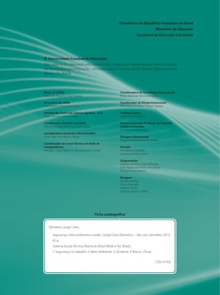 Presidência da República Federativa do Brasil 
Ministério da Educação 
Secretaria de Educação a Distância 
© Universidade Estadual do Maranhão 
Este caderno foi elaborado pela Universidade Estadual do Maranhão por meio do Núcleo 
de Tecnologias para Educação - UemaNet, para o Sistema Escola Técnica Aberta do Brasil 
(Rede e-Tec Brasil). 
Coordenadora de Tecnologias Educacionais 
Profa. Maria de Fátima Serra Rios 
Coordenador de Design Instrucional 
Prof. Mauro Enrique Carozzo Todaro 
Professor-autor 
Jorge Creso Demetrio 
Responsável pela Produção de Material 
Didático UemaNet 
Cristiane Costa Peixoto 
Designer Educacional 
Diogo Antonio Azoubel Oliveira 
Revisão 
Ane Beatriz Duailibe 
Lucirene Ferreira Lopes 
Diagramação 
Josimar de Jesus Costa Almeida 
Luis Macartney Serejo dos Santos 
Tonho Lemos Martins 
Designer 
Aerton Oliveira 
Annik Azevedo 
Helayny Farias 
Rômulo Santos Coelho 
Ficha catalográfica 
Demetrio, Jorge Creso. 
Segurança, meio ambiente e saúde / Jorge Creso Demetrio. – São Luís: UemaNet, 2013. 
65 p. 
Sistema Escola Técnica Aberta do Brasil (Rede e-Tec Brasil). 
1. Segurança no trabalho. 2. Meio Ambiente. 3. Acidente. 4. Riscos. I.Título 
CDU: 614.8 
Reitor da UEMA 
Prof. José Augusto Silva Oliveira 
Vice-reitor da UEMA 
Prof. Gustavo Pereira da Costa 
Diretora do Centro de Ciências Agrárias - CCA 
Profa. Francisca Neide Costa 
Coordenador Geral do UemaNet 
Prof. Dr. Antonio Roberto Coelho Serra 
Coordenadora Geral do e-Tec/UemaNet 
Profa. Eliza Flora Muniz Araújo 
Coordenador do Curso Técnico em Rede de 
Computadores 
Prof. Msc. Lúcio Flávio de Albuquerque Campos 
 