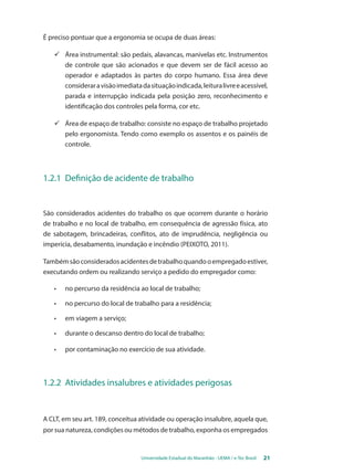 É preciso pontuar que a ergonomia se ocupa de duas áreas: 
ü Área instrumental: são pedais, alavancas, manivelas etc. Instrumentos 
de controle que são acionados e que devem ser de fácil acesso ao 
operador e adaptados às partes do corpo humano. Essa área deve 
considerar a visão imediata da situação indicada, leitura livre e acessível, 
parada e interrupção indicada pela posição zero, reconhecimento e 
identificação dos controles pela forma, cor etc. 
ü Área de espaço de trabalho: consiste no espaço de trabalho projetado 
pelo ergonomista. Tendo como exemplo os assentos e os painéis de 
controle. 
1.2.1 Definição de acidente de trabalho 
São considerados acidentes do trabalho os que ocorrem durante o horário 
de trabalho e no local de trabalho, em consequência de agressão física, ato 
de sabotagem, brincadeiras, conflitos, ato de imprudência, negligência ou 
imperícia, desabamento, inundação e incêndio (PEIXOTO, 2011). 
Também são considerados acidentes de trabalho quando o empregado estiver, 
executando ordem ou realizando serviço a pedido do empregador como: 
• no percurso da residência ao local de trabalho; 
• no percurso do local de trabalho para a residência; 
• em viagem a serviço; 
• durante o descanso dentro do local de trabalho; 
• por contaminação no exercício de sua atividade. 
1.2.2 Atividades insalubres e atividades perigosas 
A CLT, em seu art. 189, conceitua atividade ou operação insalubre, aquela que, 
por sua natureza, condições ou métodos de trabalho, exponha os empregados 
Universidade Estadual do Maranhão - UEMA / e-Tec Brasil 21 
 