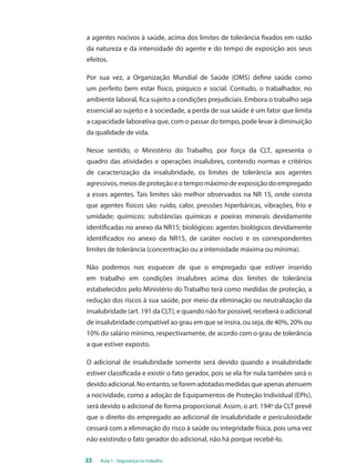 a agentes nocivos à saúde, acima dos limites de tolerância fixados em razão 
da natureza e da intensidade do agente e do tempo de exposição aos seus 
efeitos. 
Por sua vez, a Organização Mundial de Saúde (OMS) define saúde como 
um perfeito bem estar físico, psíquico e social. Contudo, o trabalhador, no 
ambiente laboral, fica sujeito a condições prejudiciais. Embora o trabalho seja 
essencial ao sujeito e à sociedade, a perda de sua saúde é um fator que limita 
a capacidade laborativa que, com o passar do tempo, pode levar à diminuição 
da qualidade de vida. 
Nesse sentido, o Ministério do Trabalho, por força da CLT, apresenta o 
quadro das atividades e operações insalubres, contendo normas e critérios 
de caracterização da insalubridade, os limites de tolerância aos agentes 
agressivos, meios de proteção e o tempo máximo de exposição do empregado 
a esses agentes. Tais limites são melhor observados na NR 15, onde consta 
que agentes físicos são: ruído, calor, pressões hiperbáricas, vibrações, frio e 
umidade; químicos: substâncias químicas e poeiras minerais devidamente 
identificadas no anexo da NR15; biológicos: agentes biológicos devidamente 
identificados no anexo da NR15, de caráter nocivo e os correspondentes 
limites de tolerância (concentração ou a intensidade máxima ou mínima). 
Não podemos nos esquecer de que o empregado que estiver inserido 
em trabalho em condições insalubres acima dos limites de tolerância 
estabelecidos pelo Ministério do Trabalho terá como medidas de proteção, a 
redução dos riscos à sua saúde, por meio da eliminação ou neutralização da 
insalubridade (art. 191 da CLT), e quando não for possível, receberá o adicional 
de insalubridade compatível ao grau em que se insira, ou seja, de 40%, 20% ou 
10% do salário mínimo, respectivamente, de acordo com o grau de tolerância 
a que estiver exposto. 
O adicional de insalubridade somente será devido quando a insalubridade 
estiver classificada e existir o fato gerador, pois se ela for nula também será o 
devido adicional. No entanto, se forem adotadas medidas que apenas atenuem 
a nocividade, como a adoção de Equipamentos de Proteção Individual (EPIs), 
será devido o adicional de forma proporcional. Assim, o art. 194º da CLT prevê 
que o direito do empregado ao adicional de insalubridade e periculosidade 
cessará com a eliminação do risco à saúde ou integridade física, pois uma vez 
não existindo o fato gerador do adicional, não há porque recebê-lo. 
22 Aula 1 - Segurança no trabalho 
 