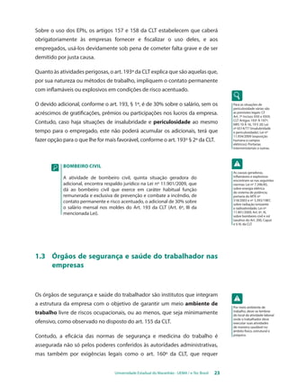 Sobre o uso dos EPIs, os artigos 157 e 158 da CLT estabelecem que caberá 
obrigatoriamente às empresas fornecer e fiscalizar o uso deles, e aos 
empregados, usá-los devidamente sob pena de cometer falta grave e de ser 
demitido por justa causa. 
Quanto às atividades perigosas, o art. 193º da CLT explica que são aquelas que, 
por sua natureza ou métodos de trabalho, impliquem o contato permanente 
com inflamáveis ou explosivos em condições de risco acentuado. 
O devido adicional, conforme o art. 193, § 1º, é de 30% sobre o salário, sem os 
acréscimos de gratificações, prêmios ou participações nos lucros da empresa. 
Contudo, caso haja situações de insalubridade e periculosidade ao mesmo 
tempo para o empregado, este não poderá acumular os adicionais, terá que 
fazer opção para o que lhe for mais favorável, conforme o art. 193º § 2º da CLT. 
BOMBEIRO CIVIL 
A atividade de bombeiro civil, quinta situação geradora do 
adicional, encontra respaldo jurídico na Lei nº 11.901/2009, que 
dá ao bombeiro civil que exerce em caráter habitual função 
remunerada e exclusiva de prevenção e combate a incêndio, de 
contato permanente e risco acentuado, o adicional de 30% sobre 
o salário mensal nos moldes do Art. 193 da CLT (Art. 6º, III da 
mencionada Lei). 
1.3 Órgãos de segurança e saúde do trabalhador nas 
Universidade Estadual do Maranhão - UEMA / e-Tec Brasil 23 
empresas 
Os órgãos de segurança e saúde do trabalhador são institutos que integram 
a estrutura da empresa com o objetivo de garantir um meio ambiente de 
trabalho livre de riscos ocupacionais, ou ao menos, que seja minimamente 
ofensivo, como observado no disposto do art. 155 da CLT. 
Contudo, a eficácia das normas de segurança e medicina do trabalho é 
assegurada não só pelos poderes conferidos às autoridades administrativas, 
mas também por exigências legais como o art. 160º da CLT, que requer 
Para as situações de 
periculosidade várias são 
as previsões legais: CF 
Art. 7º incisos XXII e XXIII; 
CLT artigos 193º à 197º; 
NRs 10 à 16, 19 e 20; Lei 
nº 6514/77 (insalubridade 
e periculosidade); Lei nº 
11.934/2009 (exposição 
humana a campos 
elétricos); Portarias 
Interministeriais e outras. 
As causas geradoras, 
inflamáveis e explosivos 
encontram-se nas seguintes 
normas: Lei nº 7.396/85, 
sobre energia elétrica 
do sistema de potência; 
portaria do MTE nº 
518/2003 e nº 3.393/1987, 
sobre radiação ionizante 
e radioatividade; Lei nº 
11.901/2009, Art. 6º, III, 
sobre bombeiro civil e rol 
taxativo do Art. 200, Caput 
e § IV, da CLT. 
Por meio ambiente de 
trabalho, deve-se lembrar 
do local da atividade laboral 
onde o trabalhador deve 
executar suas atividades 
de maneira saudável no 
âmbito físico, estrutural e 
psíquico. 
 