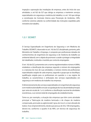 inspeção e aprovação das instalações de empresas, antes do início de suas 
atividades; o art.162 da CLT que obriga as empresas a manterem serviços 
especializados em segurança e medicina do trabalho; e o art. 163 que obriga 
a constituição da Comissão Interna para Prevenção de Acidentes, CIPA, 
conforme veremos adiante na conformidade das instruções expedidas pelo 
ministério do trabalho. 
1.3.1 Sesmet 
O Serviço Especializado em Engenharia de Segurança e em Medicina do 
Trabalho (SESMET), observado no art. 162 da CLT, disciplinado, portanto, pelo 
Ministério do Trabalho e Emprego, é composto por profissionais dotados de 
conhecimentos de engenharia de segurança e de medicina do trabalho ao 
ambiente laboral, com o objeto de promover a saúde e proteger a integridade 
do trabalhador, instituído e mantido por conta do empregador. 
O art. 162 da CLT, juntamente com a norma regulamentadora número 4 (NR4), 
estabelece a classificação das empresas segundo o número de empregados 
e a natureza do risco de suas atividades; o número mínimo de profissionais 
especializados exigido de cada empresa, segundo o grupo que se classifique; 
qualificação exigida para os profissionais em questão e o seu regime de 
trabalho; as características e atribuições dos serviços especializados em 
segurança e em medicina do trabalho nas empresas. 
O dimensionamento dos serviços especializados em engenharia de segurança 
e em medicina do trabalho vincula-se à gradação do risco da atividade principal, 
que varia em escala de 1 a 4, conforme a classificação nacional de atividades 
econômicas, e ao número total de empregados do estabelecimento. 
Tome-se, por exemplo, a situação das empresas que têm como atividade 
principal a “fabricação de madeira laminada e de chapas de madeira 
compensada, prensada ou aglomerada”, (grau de risco 4, o mais elevado de 
todos). Esse empreendimento, desde que possua de 50 a 100 empregados, 
deverá ter, conforme o quadro II da NR4, um técnico de segurança do 
trabalho. 
24 Aula 1 - Segurança no trabalho 
 