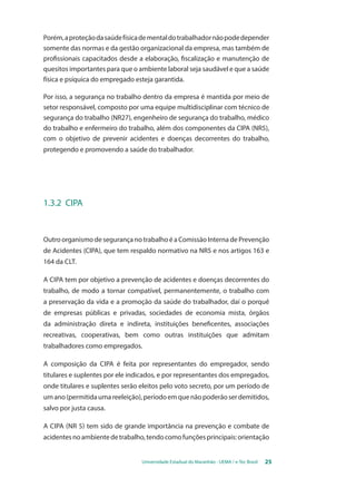 Porém, a proteção da saúde física de mental do trabalhador não pode depender 
somente das normas e da gestão organizacional da empresa, mas também de 
profissionais capacitados desde a elaboração, fiscalização e manutenção de 
quesitos importantes para que o ambiente laboral seja saudável e que a saúde 
física e psíquica do empregado esteja garantida. 
Por isso, a segurança no trabalho dentro da empresa é mantida por meio de 
setor responsável, composto por uma equipe multidisciplinar com técnico de 
segurança do trabalho (NR27), engenheiro de segurança do trabalho, médico 
do trabalho e enfermeiro do trabalho, além dos componentes da CIPA (NR5), 
com o objetivo de prevenir acidentes e doenças decorrentes do trabalho, 
protegendo e promovendo a saúde do trabalhador. 
Universidade Estadual do Maranhão - UEMA / e-Tec Brasil 25 
1.3.2 CIPA 
Outro organismo de segurança no trabalho é a Comissão Interna de Prevenção 
de Acidentes (CIPA), que tem respaldo normativo na NR5 e nos artigos 163 e 
164 da CLT. 
A CIPA tem por objetivo a prevenção de acidentes e doenças decorrentes do 
trabalho, de modo a tornar compatível, permanentemente, o trabalho com 
a preservação da vida e a promoção da saúde do trabalhador, daí o porquê 
de empresas públicas e privadas, sociedades de economia mista, órgãos 
da administração direta e indireta, instituições beneficentes, associações 
recreativas, cooperativas, bem como outras instituições que admitam 
trabalhadores como empregados. 
A composição da CIPA é feita por representantes do empregador, sendo 
titulares e suplentes por ele indicados, e por representantes dos empregados, 
onde titulares e suplentes serão eleitos pelo voto secreto, por um período de 
um ano (permitida uma reeleição), período em que não poderão ser demitidos, 
salvo por justa causa. 
A CIPA (NR 5) tem sido de grande importância na prevenção e combate de 
acidentes no ambiente de trabalho, tendo como funções principais: orientação 
 