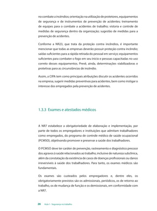 no combate a incêndios; orientação na utilização de protetores, equipamentos 
de segurança e de instrumentos de prevenção de acidentes; treinamento 
de equipes para o combate a acidentes de trabalho; vistoria e controle de 
medidas de segurança dentro da organização; sugestão de medidas para a 
prevenção de acidentes. 
Conforme a NR23, que trata da proteção contra incêndios, é importante 
mencionar que todas as empresas deverão possuir proteção contra incêndio; 
saídas suficientes para a rápida retirada do pessoal em serviço; equipamentos 
suficientes para combater o fogo em seu início e pessoas capacitadas no uso 
correto desses equipamentos. Prevê, ainda, determinações viabilizadoras e 
protetivas para as circunstâncias de incêndio. 
Assim, a CIPA tem como principais atribuições discutir os acidentes ocorridos 
na empresa, sugerir medidas preventivas para acidentes, bem como instigar o 
interesse dos empregados pela prevenção de acidentes. 
1.3.3 Exames e atestados médicos 
A NR7 estabelece a obrigatoriedade de elaboração e implementação, por 
parte de todos os empregadores e instituições que admitam trabalhadores 
como empregados, do programa de controle médico de saúde ocupacional 
(PCMSO), objetivando promover e preservar a saúde dos trabalhadores. 
O PCMSO deve ter caráter de prevenção, rastreamento e diagnóstico precoce 
dos agravos à saúde relacionados ao trabalho, inclusive de natureza subclínica, 
além da constatação da existência de casos de doenças profissionais ou danos 
irreversíveis à saúde dos trabalhadores. Para tanto, os exames médicos são 
fundamentais. 
Os exames são custeados pelos empregadores e, dentre eles, os 
obrigatoriamente previstos são os admissionais, periódicos, os de retorno ao 
trabalho, os de mudança de função e os demissionais, em conformidade com 
a NR7. 
26 Aula 1 - Segurança no trabalho 
 