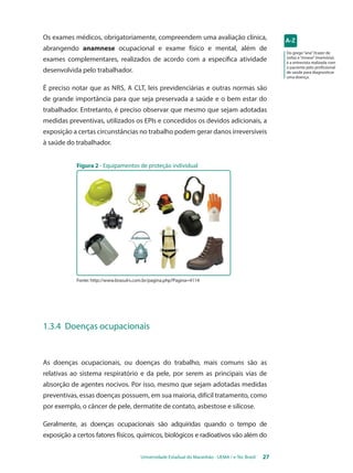 Os exames médicos, obrigatoriamente, compreendem uma avaliação clínica, 
abrangendo anamnese ocupacional e exame físico e mental, além de 
exames complementares, realizados de acordo com a específica atividade 
desenvolvida pelo trabalhador. 
É preciso notar que as NRs, a CLT, leis previdenciárias e outras normas são 
de grande importância para que seja preservada a saúde e o bem estar do 
trabalhador. Entretanto, é preciso observar que mesmo que sejam adotadas 
medidas preventivas, utilizados os EPIs e concedidos os devidos adicionais, a 
exposição a certas circunstâncias no trabalho podem gerar danos irreversíveis 
à saúde do trabalhador. 
Universidade Estadual do Maranhão - UEMA / e-Tec Brasil 27 
Do grego “ana” (trazer de 
volta) e “mnese” (memória), 
é a entrevista realizada com 
o paciente pelo profissional 
de saúde para diagnosticar 
uma doença. 
Figura 2 - Equipamentos de proteção individual 
Fonte: http://www.brasulrs.com.br/pagina.php?Pagina=4114 
1.3.4 Doenças ocupacionais 
As doenças ocupacionais, ou doenças do trabalho, mais comuns são as 
relativas ao sistema respiratório e da pele, por serem as principais vias de 
absorção de agentes nocivos. Por isso, mesmo que sejam adotadas medidas 
preventivas, essas doenças possuem, em sua maioria, difícil tratamento, como 
por exemplo, o câncer de pele, dermatite de contato, asbestose e silicose. 
Geralmente, as doenças ocupacionais são adquiridas quando o tempo de 
exposição a certos fatores físicos, químicos, biológicos e radioativos vão além do 
 