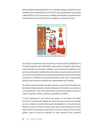 limite de tolerância permitido por lei e sem a devida proteção compatível ao risco 
envolvido. Daí a importância do uso dos EPIs e dos equipamentos de proteção 
coletiva (EPCS), isto sem mencionar as medidas administrativas e organizacionais 
instituídas pelas normas do MT e CLT que objetivam a redução dos riscos. 
Figura 3 - Equipamentos de proteção coletiva 
Fonte: http://www.brasulrs.com.br/pagina.php?Pagina=4114 
As doenças ocupacionais mais comuns são: a lesão por esforço repetitivo e o 
distúrbio osteomuscular (LER/DORT), relacionados ao trabalho. São doenças 
novas advindas de atividades realizadas com movimentos repetitivos, com 
posturas prolongadas, trabalho muscular estático, parado, sobrecarga mental, 
ritmo intenso de trabalho, pressão por produtividade, de ambiente de trabalho 
competitivo e conflituoso. Essas doenças podem evoluir para a incapacidade 
parcial ou permanente, ensejando até a aposentadoria por invalidez. 
Os sintomas dessas doenças são dores crônicas, sensação de formigamento, 
dormência, fadiga muscular, devido as alterações dos tendões, musculatura e 
nervos periféricos. Trata-se de adoecimento inclusive psicológico, devido aos 
medos, angústias, dúvidas, incertezas, ansiedades e conflitos. 
A asma ocupacional é uma doença que obstrui as vias aéreas. De caráter 
reversível, é causada pela inalação de substâncias que culminam em alergias 
ao couro, madeira, borracha, linho, poeiras de algodão etc. Seus sintomas são 
falta de ar, aperto e chiado no peito, tosse, espirros, lacrimejamento e outros 
relacionados às exposições ocupacionais às poeiras e vapores. Esses sintomas 
podem surgir no local de exposição ou após algumas horas, podendo 
28 Aula 1 - Segurança no trabalho 
 