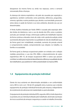 desaparecer da mesma forma ou ainda nos repousos, como o semanal 
remunerado, férias e licenças. 
As doenças do sistema respiratório e de pele são causadas por exposição a 
agrotóxicos, também conhecidos como pesticidas, defensivos, praguicidas, 
venenos, agrícolas e outros produtos que, devido a sua toxicidade, provocam 
sérios danos à saúde do homem e ao meio ambiente, devendo seu uso ser 
desestimulado. 
A Perda Auditiva Induzida por Ruído (PAIR) é causada pela exposição além 
dos limites de tolerância e sem o uso do devido dos EPIs, como o protetor 
auricular, por exemplo. Enseja a diminuição auditiva do trabalhador exposto 
de forma contínua a elevados níveis de ruído e até a perda da audição, ainda 
acarretando alterações importantes na qualidade de vida do trabalhador que, 
de forma geral, tem irritabilidade, ansiedade, aumento de pressão arterial 
e comportamento isolado, comprometendo suas relações no trabalho, na 
família e na sociedade. 
De forma geral, as doenças ocupacionais podem ser evitadas com a adoção 
medidas preventivas: o uso dos EPIs (NR6), o desenvolvimento de ações 
ergonômicas (NR 17), de terapia ocupacional (NR7) e outras que possam 
contribuir na melhoria do ambiente laboral fazendo a diferença na qualidade devida 
dos trabalhadores, que poderão ter melhor produtividade na empresa (NR4). 
1.4 Equipamentos de proteção individual 
Diante do risco existente em determinadas atividades e em conformidade 
com a NR 6 e com o art. 158 da CLT, parágrafo único, é preciso usar o devido 
equipamento de proteção individual fornecido pela empresa, independente 
de recebimento de adicionais de insalubridade ou periculosidade. 
O equipamento de proteção individual (EPI), segundo a NR 6, é todo dispositivo 
ou produto, de uso individual utilizado pelo trabalhador, destinado à proteção 
de riscos suscetíveis de ameaçar a segurança e a saúde no trabalho, fornecidos 
Universidade Estadual do Maranhão - UEMA / e-Tec Brasil 29 
 
