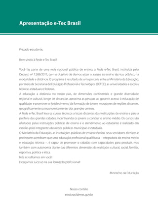 Apresentação e-Tec Brasil 
Prezado estudante, 
Bem-vindo à Rede e-Tec Brasil! 
Você faz parte de uma rede nacional pública de ensino, a Rede e-Tec Brasil, instituída pelo 
Decreto nº 7.589/2011, com o objetivo de democratizar o acesso ao ensino técnico público, na 
modalidade a distância. O programa é resultado de uma parceria entre o Ministério da Educação, 
por meio da Secretaria de Educação Profissional e Tecnológica (Setec), as universidades e escolas 
técnicas estaduais e federais. 
A educação a distância no nosso país, de dimensões continentais e grande diversidade 
regional e cultural, longe de distanciar, aproxima as pessoas ao garantir acesso à educação de 
qualidade, e promover o fortalecimento da formação de jovens moradores de regiões distantes, 
geograficamente ou economicamente, dos grandes centros. 
A Rede e-Tec Brasil leva os cursos técnicos a locais distantes das instituições de ensino e para a 
periferia das grandes cidades, incentivando os jovens a concluir o ensino médio. Os cursos são 
ofertados pelas instituições públicas de ensino e o atendimento ao estudante é realizado em 
escolas-polo integrantes das redes públicas municipais e estaduais. 
O Ministério da Educação, as instituições públicas de ensino técnico, seus servidores técnicos e 
professores acreditam que uma educação profissional qualificada – integradora do ensino médio 
e educação técnica –, é capaz de promover o cidadão com capacidades para produzir, mas 
também com autonomia diante das diferentes dimensões da realidade: cultural, social, familiar, 
esportiva, política e ética. 
Nós acreditamos em você! 
Desejamos sucesso na sua formação profissional! 
Ministério da Educação 
Nosso contato 
etecbrasil@mec.gov.br 
 