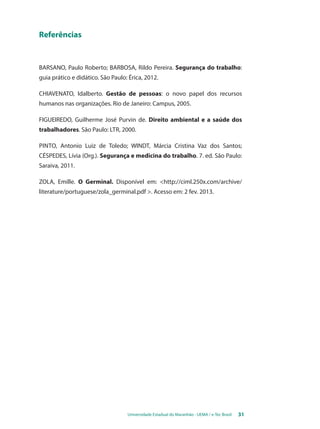 Universidade Estadual do Maranhão - UEMA / e-Tec Brasil 31 
Referências 
BARSANO, Paulo Roberto; BARBOSA, Rildo Pereira. Segurança do trabalho: 
guia prático e didático. São Paulo: Érica, 2012. 
CHIAVENATO, Idalberto. Gestão de pessoas: o novo papel dos recursos 
humanos nas organizações. Rio de Janeiro: Campus, 2005. 
FIGUEIREDO, Guilherme José Purvin de. Direito ambiental e a saúde dos 
trabalhadores. São Paulo: LTR, 2000. 
PINTO, Antonio Luiz de Toledo; WINDT, Márcia Cristina Vaz dos Santos; 
CÉSPEDES, Lívia (Org.). Segurança e medicina do trabalho. 7. ed. São Paulo: 
Saraiva, 2011. 
ZOLA, Emille. O Germinal. Disponível em: <http://ciml.250x.com/archive/ 
literature/portuguese/zola_germinal.pdf >. Acesso em: 2 fev. 2013. 
 