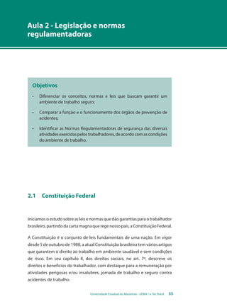 Aula 2 - Legislação e normas 
regulamentadoras 
Objetivos 
• Diferenciar os conceitos, normas e leis que buscam garantir um 
ambiente de trabalho seguro; 
• Comparar a função e o funcionamento dos órgãos de prevenção de 
Universidade Estadual do Maranhão - UEMA / e-Tec Brasil 33 
acidentes; 
• Identificar as Normas Regulamentadoras de segurança das diversas 
atividades exercidas pelos trabalhadores, de acordo com as condições 
do ambiente de trabalho. 
2.1 Constituição Federal 
Iniciamos o estudo sobre as leis e normas que dão garantias para o trabalhador 
brasileiro, partindo da carta magna que rege nosso país, a Constituição Federal. 
A Constituição é o conjunto de leis fundamentais de uma nação. Em vigor 
desde 5 de outubro de 1988, a atual Constituição brasileira tem vários artigos 
que garantem o direito ao trabalho em ambiente saudável e sem condições 
de risco. Em seu capítulo II, dos direitos sociais, no art. 7º, descreve os 
direitos e benefícios do trabalhador, com destaque para a remuneração por 
atividades perigosas e/ou insalubres, jornada de trabalho e seguro contra 
acidentes de trabalho. 
 