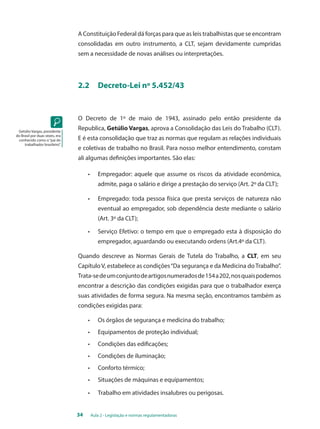 A Constituição Federal dá forças para que as leis trabalhistas que se encontram 
consolidadas em outro instrumento, a CLT, sejam devidamente cumpridas 
sem a necessidade de novas análises ou interpretações. 
2.2 Decreto-Lei nº 5.452/43 
O Decreto de 1º de maio de 1943, assinado pelo então presidente da 
Republica, Getúlio Vargas, aprova a Consolidação das Leis do Trabalho (CLT). 
E é esta consolidação que traz as normas que regulam as relações individuais 
e coletivas de trabalho no Brasil. Para nosso melhor entendimento, constam 
ali algumas definições importantes. São elas: 
• Empregador: aquele que assume os riscos da atividade econômica, 
admite, paga o salário e dirige a prestação do serviço (Art. 2º da CLT); 
• Empregado: toda pessoa física que presta serviços de natureza não 
eventual ao empregador, sob dependência deste mediante o salário 
(Art. 3º da CLT); 
• Serviço Efetivo: o tempo em que o empregado esta à disposição do 
empregador, aguardando ou executando ordens (Art.4º da CLT). 
Quando descreve as Normas Gerais de Tutela do Trabalho, a CLT, em seu 
Capítulo V, estabelece as condições “Da segurança e da Medicina do Trabalho”. 
Trata-se de um conjunto de artigos numerados de 154 a 202, nos quais podemos 
encontrar a descrição das condições exigidas para que o trabalhador exerça 
suas atividades de forma segura. Na mesma seção, encontramos também as 
condições exigidas para: 
• Os órgãos de segurança e medicina do trabalho; 
• Equipamentos de proteção individual; 
• Condições das edificações; 
• Condições de iluminação; 
• Conforto térmico; 
• Situações de máquinas e equipamentos; 
• Trabalho em atividades insalubres ou perigosas. 
34 Aula 2 - Legislação e normas regulamentadoras 
Getúlio Vargas, presidente 
do Brasil por duas vezes, era 
conhecido como o “pai do 
trabalhador brasileiro”. 
 