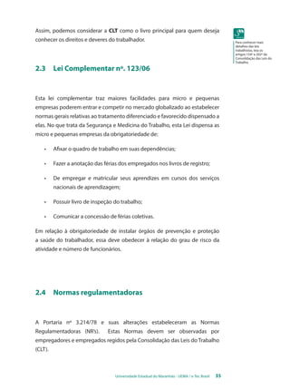 Universidade Estadual do Maranhão - UEMA / e-Tec Brasil 35 
Para conhecer mais 
detalhes das leis 
trabalhistas, leia os 
artigos 154º a 202º da 
Consolidação das Leis do 
Trabalho. 
Assim, podemos considerar a CLT como o livro principal para quem deseja 
conhecer os direitos e deveres do trabalhador. 
2.3 Lei Complementar nº. 123/06 
Esta lei complementar traz maiores facilidades para micro e pequenas 
empresas poderem entrar e competir no mercado globalizado ao estabelecer 
normas gerais relativas ao tratamento diferenciado e favorecido dispensado a 
elas. No que trata da Segurança e Medicina do Trabalho, esta Lei dispensa as 
micro e pequenas empresas da obrigatoriedade de: 
• Afixar o quadro de trabalho em suas dependências; 
• Fazer a anotação das férias dos empregados nos livros de registro; 
• De empregar e matricular seus aprendizes em cursos dos serviços 
nacionais de aprendizagem; 
• Possuir livro de inspeção do trabalho; 
• Comunicar a concessão de férias coletivas. 
Em relação à obrigatoriedade de instalar órgãos de prevenção e proteção 
a saúde do trabalhador, essa deve obedecer à relação do grau de risco da 
atividade e número de funcionários. 
2.4 Normas regulamentadoras 
A Portaria nº 3.214/78 e suas alterações estabeleceram as Normas 
Regulamentadoras (NR’s). Estas Normas devem ser observadas por 
empregadores e empregados regidos pela Consolidação das Leis do Trabalho 
(CLT). 
 