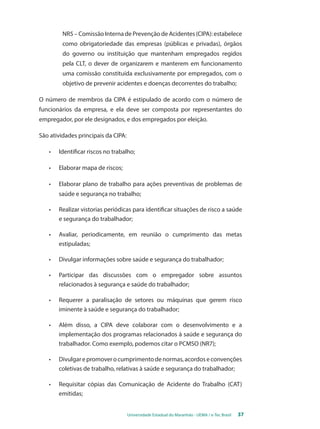 NR5 – Comissão Interna de Prevenção de Acidentes (CIPA): estabelece 
como obrigatoriedade das empresas (públicas e privadas), órgãos 
do governo ou instituição que mantenham empregados regidos 
pela CLT, o dever de organizarem e manterem em funcionamento 
uma comissão constituída exclusivamente por empregados, com o 
objetivo de prevenir acidentes e doenças decorrentes do trabalho; 
O número de membros da CIPA é estipulado de acordo com o número de 
funcionários da empresa, e ela deve ser composta por representantes do 
empregador, por ele designados, e dos empregados por eleição. 
Universidade Estadual do Maranhão - UEMA / e-Tec Brasil 37 
São atividades principais da CIPA: 
• Identificar riscos no trabalho; 
• Elaborar mapa de riscos; 
• Elaborar plano de trabalho para ações preventivas de problemas de 
saúde e segurança no trabalho; 
• Realizar vistorias periódicas para identificar situações de risco a saúde 
e segurança do trabalhador; 
• Avaliar, periodicamente, em reunião o cumprimento das metas 
estipuladas; 
• Divulgar informações sobre saúde e segurança do trabalhador; 
• Participar das discussões com o empregador sobre assuntos 
relacionados à segurança e saúde do trabalhador; 
• Requerer a paralisação de setores ou máquinas que gerem risco 
iminente à saúde e segurança do trabalhador; 
• Além disso, a CIPA deve colaborar com o desenvolvimento e a 
implementação dos programas relacionados à saúde e segurança do 
trabalhador. Como exemplo, podemos citar o PCMSO (NR7); 
• Divulgar e promover o cumprimento de normas, acordos e convenções 
coletivas de trabalho, relativas à saúde e segurança do trabalhador; 
• Requisitar cópias das Comunicação de Acidente do Trabalho (CAT) 
emitidas; 
 