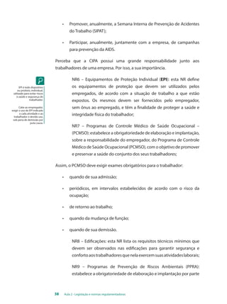 • Promover, anualmente, a Semana Interna de Prevenção de Acidentes 
do Trabalho (SIPAT); 
• Participar, anualmente, juntamente com a empresa, de campanhas 
para prevenção da AIDS. 
Perceba que a CIPA possui uma grande responsabilidade junto aos 
trabalhadores de uma empresa. Por isso, a sua importância. 
NR6 – Equipamentos de Proteção Individual (EPI): esta NR define 
os equipamentos de proteção que devem ser utilizados pelos 
empregados, de acordo com a situação de trabalho a que estão 
expostos. Os mesmos devem ser fornecidos pelo empregador, 
sem ônus ao empregado, e têm a finalidade de proteger a saúde e 
integridade física do trabalhador; 
NR7 – Programas de Controle Médico de Saúde Ocupacional – 
(PCMSO): estabelece a obrigatoriedade de elaboração e implantação, 
sobre a responsabilidade do empregador, do Programa de Controle 
Médico de Saúde Ocupacional (PCMSO), com o objetivo de promover 
e preservar a saúde do conjunto dos seus trabalhadores; 
Assim, o PCMSO deve exigir exames obrigatórios para o trabalhador: 
• quando de sua admissão; 
• periódicos, em intervalos estabelecidos de acordo com o risco da 
ocupação; 
• de retorno ao trabalho; 
• quando da mudança de função; 
• quando de sua demissão. 
NR8 – Edificações: esta NR lista os requisitos técnicos mínimos que 
devem ser observados nas edificações para garantir segurança e 
conforto aos trabalhadores que nela exercem suas atividades laborais; 
NR9 – Programas de Prevenção de Riscos Ambientais (PPRA): 
estabelece a obrigatoriedade de elaboração e implantação por parte 
38 Aula 2 - Legislação e normas regulamentadoras 
EPI é todo dispositivo 
ou produto, individual, 
utilizado para evitar riscos 
à saúde e segurança do 
trabalhador. 
Cabe ao empregador, 
exigir o uso do EPI indicado 
a cada atividade e ao 
trabalhador o devido uso, 
sob pena de demissão por 
justa causa. 
 