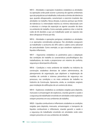 NR15 – Atividades e operações insalubres: estabelece as atividades 
ou operações onde pode ocorrer a presença de agentes ambientais 
que são prejudiciais ao trabalhador, indicando os limites de tolerância 
que, quando ultrapassados, caracterizam o exercício insalubre das 
atividades no trabalho. Nessa direção, é preciso pontuar que limite 
de tolerância é a intensidade máxima ou mínima relacionada com 
a natureza e o tempo de exposição ao agente causador do dano 
no ambiente de trabalho. Como exemplo, podemos citar o nível de 
ruído de 85 decibéis a que um trabalhador pode ser exposto não 
deve ultrapassar 8 horas por dia; 
NR16 – Atividades e operações perigosas: estabelece as atividades 
e as operações consideradas perigosas. Tais atividades asseguram 
ao trabalhador o acréscimo de 30% sobre o salário como adicional 
de periculosidade. Como exemplo, as que envolvem explosivos e 
líquidos inflamáveis; 
NR17 – Ergonomia: estabelece os parâmetros para a adaptação 
das condições de trabalho às características psicofisiológicas dos 
trabalhadores, de modo a proporcionar um máximo de conforto, 
segurança e desempenho eficiente; 
NR18 – Condições e meio ambiente de trabalho na indústria da 
construção: estabelece diretrizes de ordem administrativa, de 
planejamento de organização, que objetivem a implantação de 
medidas de controle e sistemas preventivos de segurança nos 
processos, nas condições e no meio ambiente de trabalho na 
Indústria da Construção. Apresenta, ainda, as condições exigíveis 
para instalação de edificações de um canteiro de obras; 
NR19 – Explosivos: estabelece as condições exigidas para depósito, 
manuseio e armazenagem de explosivos, visando garantir a saúde e 
a segurança do trabalhador envolvido em atividades onde explosivos 
estejam presentes em seus ambientes de trabalho; 
NR20 – Líquidos combustíveis e inflamáveis: estabelece as condições 
exigidas para depósito, manuseio, armazenagem e transporte de 
líquidos combustíveis e inflamáveis, visando garantir a saúde e 
a segurança do trabalhador envolvido em atividades onde estes 
estejam presentes em seus ambientes de trabalho. 
40 Aula 2 - Legislação e normas regulamentadoras 
 