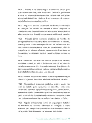 NR21 – Trabalho a céu aberto: regula as condições básicas para 
que o trabalhador exerça suas atividades a céu aberto, garantindo 
a saúde e a segurança do ambiente de trabalho. Por isso, nessas 
atividades é obrigatória a existência de abrigos capazes de proteger 
os trabalhadores contra as intempéries; 
NR22 – Segurança e Saúde Ocupacional na Mineração: estabelece 
as condições de trabalho de maneira a tornar compatível o 
planejamento e o desenvolvimento da atividade de mineração com 
a busca permanente de saúde e segurança no ambiente de trabalho; 
NR23 – Proteção contra incêndios: estabelece as medidas de 
proteção contra incêndios, obrigatórias a todo ambiente de trabalho, 
visando garantir a saúde e a integridade física dos trabalhadores. Por 
isso, toda empresa deve possuir: proteção contra incêndio, saídas de 
emergência em número suficiente, equipamentos de combate ao 
fogo, pessoas treinadas para o uso de equipamentos de combate ao 
fogo; 
NR24 – Condições sanitárias e de conforto nos locais de trabalho: 
estabelece as condições básicas de higiene e conforto nos locais de 
trabalho, regulamentando a disposição adequada de ambientes de 
banheiros, vestiários, refeitórios, cozinhas e alojamentos, bem como 
o correto tratamento e reserva da água potável; 
NR25 – Resíduos industriais: estabelece as medidas para a eliminação 
de resíduos gasosos, líquidos ou sólidos do ambiente de trabalho; 
NR26 – Sinalização de segurança: estabelece as cores usadas nos 
locais de trabalho para a prevenção de acidentes. Essas cores 
servem para identificar equipamentos de segurança, delimitar áreas, 
identificar e advertir contra canalizações que conduzem líquidos ou 
gases industriais etc. Como exemplo, o vermelho é sempre adotado 
para indicar os equipamentos e aparelhos de combate a incêndio; 
NR27 – Registro profissional do Técnico em Segurança do Trabalho 
no Ministério do Trabalho: estabelece as condições a serem 
atendidas para o registro do profissional com as funções de Técnico 
de Segurança do Trabalho junto ao Ministério do Trabalho; 
Universidade Estadual do Maranhão - UEMA / e-Tec Brasil 41 
 