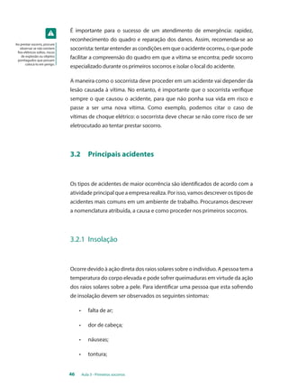 É importante para o sucesso de um atendimento de emergência: rapidez, 
reconhecimento do quadro e reparação dos danos. Assim, recomenda-se ao 
socorrista: tentar entender as condições em que o acidente ocorreu, o que pode 
facilitar a compreensão do quadro em que a vítima se encontra; pedir socorro 
especializado durante os primeiros socorros e isolar o local do acidente. 
A maneira como o socorrista deve proceder em um acidente vai depender da 
lesão causada à vítima. No entanto, é importante que o socorrista verifique 
sempre o que causou o acidente, para que não ponha sua vida em risco e 
passe a ser uma nova vítima. Como exemplo, podemos citar o caso de 
vítimas de choque elétrico: o socorrista deve checar se não corre risco de ser 
eletrocutado ao tentar prestar socorro. 
3.2 Principais acidentes 
Os tipos de acidentes de maior ocorrência são identificados de acordo com a 
atividade principal que a empresa realiza. Por isso, vamos descrever os tipos de 
acidentes mais comuns em um ambiente de trabalho. Procuramos descrever 
a nomenclatura atribuída, a causa e como proceder nos primeiros socorros. 
3.2.1 Insolação 
Ocorre devido à ação direta dos raios solares sobre o indivíduo. A pessoa tem a 
temperatura do corpo elevada e pode sofrer queimaduras em virtude da ação 
dos raios solares sobre a pele. Para identificar uma pessoa que esta sofrendo 
de insolação devem ser observados os seguintes sintomas: 
• falta de ar; 
• dor de cabeça; 
• náuseas; 
• tontura; 
46 Aula 3 - Primeiros socorros 
Ao prestar socorro, procure 
observar se não existem 
fios elétricos soltos, riscos 
de explosão ou objetos 
pontiagudos que possam 
colocá-lo em perigo. 
 
