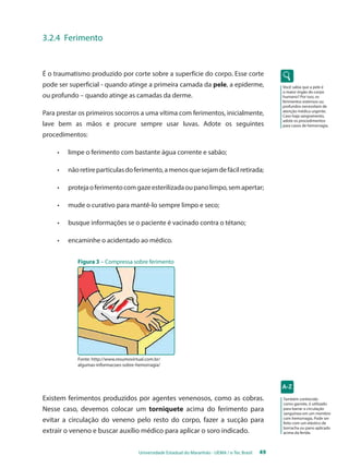 Universidade Estadual do Maranhão - UEMA / e-Tec Brasil 49 
Você sabia que a pele é 
o maior órgão do corpo 
humano? Por isso, os 
ferimentos extensos ou 
profundos necessitam de 
atenção médica urgente. 
Caso haja sangramento, 
adote os procedimentos 
para casos de hemorragia. 
3.2.4 Ferimento 
É o traumatismo produzido por corte sobre a superfície do corpo. Esse corte 
pode ser superficial - quando atinge a primeira camada da pele, a epiderme, 
ou profundo – quando atinge as camadas da derme. 
Para prestar os primeiros socorros a uma vítima com ferimentos, inicialmente, 
lave bem as mãos e procure sempre usar luvas. Adote os seguintes 
procedimentos: 
• limpe o ferimento com bastante água corrente e sabão; 
• não retire partículas do ferimento, a menos que sejam de fácil retirada; 
• proteja o ferimento com gaze esterilizada ou pano limpo, sem apertar; 
• mude o curativo para mantê-lo sempre limpo e seco; 
• busque informações se o paciente é vacinado contra o tétano; 
• encaminhe o acidentado ao médico. 
Figura 3 – Compressa sobre ferimento 
Existem ferimentos produzidos por agentes venenosos, como as cobras. 
Nesse caso, devemos colocar um torniquete acima do ferimento para 
evitar a circulação do veneno pelo resto do corpo, fazer a sucção para 
extrair o veneno e buscar auxílio médico para aplicar o soro indicado. 
Também conhecido 
como garrote, é utilizado 
para barrar a circulação 
sanguínea em um membro 
com hemorragia. Pode ser 
feito com um elástico de 
borracha ou pano aplicado 
acima da ferida. 
Fonte: http://www.resumovirtual.com.br/ 
algumas-informacoes-sobre-hemorragia/ 
 