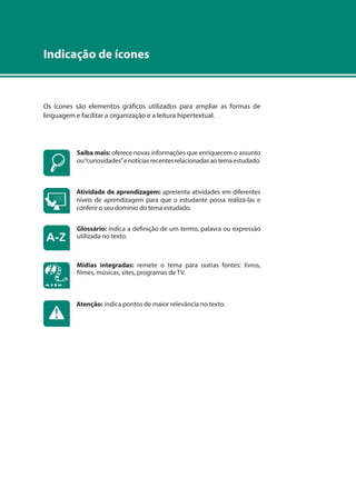 Indicação de ícones 
Os ícones são elementos gráficos utilizados para ampliar as formas de 
linguagem e facilitar a organização e a leitura hipertextual. 
Saiba mais: oferece novas informações que enriquecem o assunto 
ou “curiosidades” e notícias recentes relacionadas ao tema estudado. 
Atividade de aprendizagem: apresenta atividades em diferentes 
níveis de aprendizagem para que o estudante possa realizá-las e 
conferir o seu domínio do tema estudado. 
Glossário: indica a definição de um termo, palavra ou expressão 
utilizada no texto. 
Mídias integradas: remete o tema para outras fontes: livros, 
filmes, músicas, sites, programas de TV. 
Atenção: indica pontos de maior relevância no texto. 
 