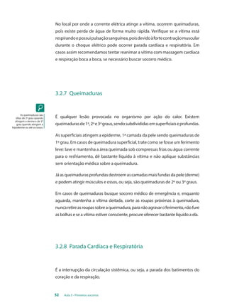 No local por onde a corrente elétrica atinge a vítima, ocorrem queimaduras, 
pois existe perda de água de forma muito rápida. Verifique se a vítima está 
respirando e possui pulsação sanguínea, pois devido à forte contração muscular 
durante o choque elétrico pode ocorrer parada cardíaca e respiratória. Em 
casos assim recomendamos tentar reanimar a vítima com massagem cardíaca 
e respiração boca a boca, se necessário buscar socorro médico. 
3.2.7 Queimaduras 
É qualquer lesão provocada no organismo por ação do calor. Existem 
queimaduras de 1º, 2º e 3º graus, sendo subdivididas em superficiais e profundas. 
As superficiais atingem a epiderme, 1ª camada da pele sendo queimaduras de 
1º grau. Em casos de queimadura superficial, trate como se fosse um ferimento 
leve: lave e mantenha a área queimada sob compressas frias ou água corrente 
para o resfriamento, dê bastante líquido à vítima e não aplique substâncias 
sem orientação médica sobre a queimadura. 
Já as queimaduras profundas destroem as camadas mais fundas da pele (derme) 
e podem atingir músculos e ossos, ou seja, são queimaduras de 2º ou 3º graus. 
Em casos de queimaduras busque socorro médico de emergência e, enquanto 
aguarda, mantenha a vítima deitada, corte as roupas próximas à queimadura, 
nunca retire as roupas sobre a queimadura, para não agravar o ferimento, não fure 
as bolhas e se a vítima estiver consciente, procure oferecer bastante líquido a ela. 
3.2.8 Parada Cardíaca e Respiratória 
É a interrupção da circulação sistêmica, ou seja, a parada dos batimentos do 
coração e da respiração. 
52 Aula 3 - Primeiros socorros 
As queimaduras são 
ditas de 2º grau quando 
atingem a derme e de 3º 
grau quando atingem a 
hipoderme ou até os ossos. 
 
