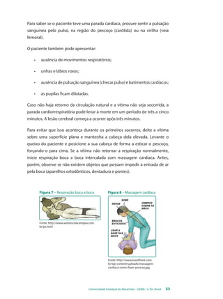 Para saber se o paciente teve uma parada cardíaca, procure sentir a pulsação 
sanguínea pelo pulso, na região do pescoço (carótida) ou na virilha (veia 
femoral). 
O paciente também pode apresentar: 
• ausência de movimentos respiratórios; 
Universidade Estadual do Maranhão - UEMA / e-Tec Brasil 53 
• unhas e lábios roxos; 
• ausência de pulsação sanguínea (checar pulso) e batimentos cardíacos; 
• as pupilas ficam dilatadas. 
Caso não haja retorno da circulação natural e a vítima não seja socorrida, a 
parada cardiorrespiratória pode levar à morte em um período de três a cinco 
minutos. A lesão cerebral começa a ocorrer após três minutos. 
Para evitar que isso aconteça durante os primeiros socorros, deite a vítima 
sobre uma superfície plana e mantenha a cabeça dela elevada. Levante o 
queixo do paciente e posicione a sua cabeça de forma a esticar o pescoço, 
forçando-o para cima. Se a vítima não retornar a respiração normalmente, 
inicie respiração boca a boca intercalada com massagem cardíaca. Antes, 
porém, observe se não existem objetos que possam impedir a entrada de ar 
pela boca (aparelhos ortodônticos, dentadura e pontes). 
Figura 7 – Respiração boca a boca Figura 8 – Massagem cardíaca 
Fonte: http://www.autoescolacampea.com. 
br/ps.html 
Fonte: http://www.brasilfront.com. 
br/wp-content/uploads/massagem-cardiaca- 
como-fazer-posicao.jpg 
 