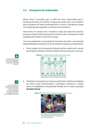 3.3 Transporte de acidentados 
Muitas vezes, é necessário que se utilize de meios improvisados para o 
transporte da vítima. No entanto, o leigo jamais pode tomar essa iniciativa, 
pois o transporte de forma errada pode levar à morte. O transporte só pode 
ser iniciado quando esgotados os primeiros socorros básicos. 
Tente entrar em contato com o hospital ou posto de saúde mais próximo, 
para que a equipe médica possa passar instruções sobre o transporte e esteja 
preparada para receber o paciente ao chegar. 
Uma vez estabelecida à necessidade de transporte da vítima e não havendo 
disponibilidade de ambulância no local, atende aos seguintes procedimentos: 
I. Tome cuidado com a remoção da vítima do local do acidente até o veículo 
de transporte, evitando aumentar as lesões. Procure improvisar uma maca; 
Figura 9 – Posição para carregar vítima até a maca 
Fonte: http://www.portalsaofrancisco.com.br/ 
alfa/primeiros-socorros/transporte-vitimas.php 
II. Tente fazer o transporte em veículo que dê maior conforto as condições 
da vítima, como caminhonetes e caminhões. Lembre-se, a vítima 
deve ser imobilizada e transportada deitada com o corpo na posição 
decúbito dorsal; 
Figura 10 – Vítima devidamente amarrada sobre a maca 
Fonte: http://www.radio96muriae.com.br/ 
novosite/noticias/idosa-e-atropelada-por-carro- 
54 Aula 3 - Primeiros socorros 
na-rua-santa-rita 
É importante transportar 
a vítima somente quando 
não houver possibilidade 
de aguardar o transporte 
adequado. 
Em casos de fratura, a 
posição mais aconselhável 
é a chamada de decúbito 
dorsal, que consiste 
em deitar o acidentado 
com o corpo estendido 
horizontalmente sobre o 
solo e o abdômen para cima. 
 