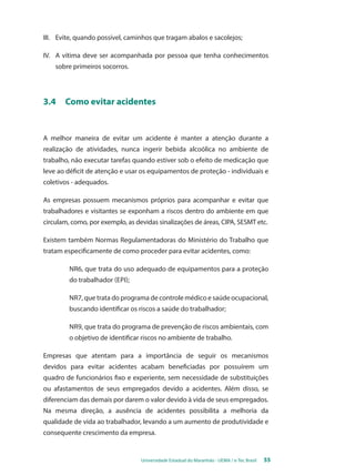 III. Evite, quando possível, caminhos que tragam abalos e sacolejos; 
IV. A vítima deve ser acompanhada por pessoa que tenha conhecimentos 
Universidade Estadual do Maranhão - UEMA / e-Tec Brasil 55 
sobre primeiros socorros. 
3.4 Como evitar acidentes 
A melhor maneira de evitar um acidente é manter a atenção durante a 
realização de atividades, nunca ingerir bebida alcoólica no ambiente de 
trabalho, não executar tarefas quando estiver sob o efeito de medicação que 
leve ao déficit de atenção e usar os equipamentos de proteção - individuais e 
coletivos - adequados. 
As empresas possuem mecanismos próprios para acompanhar e evitar que 
trabalhadores e visitantes se exponham a riscos dentro do ambiente em que 
circulam, como, por exemplo, as devidas sinalizações de áreas, CIPA, SESMT etc. 
Existem também Normas Regulamentadoras do Ministério do Trabalho que 
tratam especificamente de como proceder para evitar acidentes, como: 
NR6, que trata do uso adequado de equipamentos para a proteção 
do trabalhador (EPI); 
NR7, que trata do programa de controle médico e saúde ocupacional, 
buscando identificar os riscos a saúde do trabalhador; 
NR9, que trata do programa de prevenção de riscos ambientais, com 
o objetivo de identificar riscos no ambiente de trabalho. 
Empresas que atentam para a importância de seguir os mecanismos 
devidos para evitar acidentes acabam beneficiadas por possuírem um 
quadro de funcionários fixo e experiente, sem necessidade de substituições 
ou afastamentos de seus empregados devido a acidentes. Além disso, se 
diferenciam das demais por darem o valor devido à vida de seus empregados. 
Na mesma direção, a ausência de acidentes possibilita a melhoria da 
qualidade de vida ao trabalhador, levando a um aumento de produtividade e 
consequente crescimento da empresa. 
 