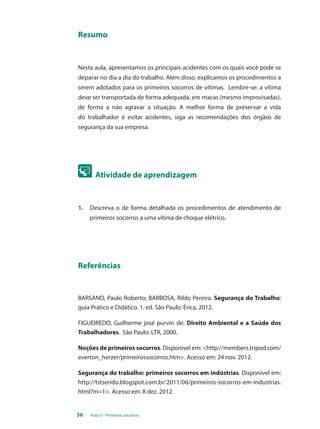 Resumo 
Nesta aula, apresentamos os principais acidentes com os quais você pode se 
deparar no dia a dia do trabalho. Além disso, explicamos os procedimentos a 
serem adotados para os primeiros socorros de vítimas. Lembre-se: a vítima 
deve ser transportada de forma adequada, em macas (mesmo improvisadas), 
de forma a não agravar a situação. A melhor forma de preservar a vida 
do trabalhador é evitar acidentes, siga as recomendações dos órgãos de 
segurança da sua empresa. 
Atividade de aprendizagem 
1. Descreva o de forma detalhada os procedimentos de atendimento de 
primeiros socorros a uma vítima de choque elétrico. 
Referências 
BARSANO, Paulo Roberto; BARBOSA, Rildo Pereira. Segurança do Trabalho: 
guia Prático e Didático. 1. ed. São Paulo: Érica, 2012. 
FIGUEIREDO, Guilherme josé purvin de. Direito Ambiental e a Saúde dos 
Trabalhadores. São Paulo: LTR, 2000. 
Noções de primeiros socorros. Disponível em: <http://members.tripod.com/ 
everton_herzer/primeirossocorros.htm>. Acesso em: 24 nov. 2012. 
Segurança do trabalho: primeiros socorros em indústrias. Disponível em: 
http://tstserido.blogspot.com.br/2011/06/primeiros-socorros-em-industrias. 
html?m=1>. Acesso em: 8 dez. 2012. 
56 Aula 3 - Primeiros socorros 
 