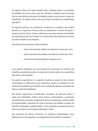 Os agentes físicos são representados pelas condições físicas no ambiente 
de trabalho, tais como ruído, calor, frio, vibração e radiações que, de acordo 
com as características do posto de trabalho, podem causar danos à saúde do 
trabalhador. Os agentes físicos têm seus limites de tolerância estabelecidos 
pela NR15. 
Os agentes químicos são substâncias compostas ou produtos que podem 
penetrar no organismo humano pela via respiratória na forma de gases e 
vapores, poeiras, fumos, névoas, neblinas ou que pela natureza da atividade 
de exposição possam ter contato ou ser absorvidos pelo organismo humano 
por meio da pele ou por ingestão. 
Classificação das partículas sólidas e líquidas: 
• fumos são partículas sólidas com diâmetro menor que 1mm; 
• poeiras são partículas sólidas com diâmetro maior que 1mm; 
• névoas são partículas líquidas suspensas no ar. 
Já os agentes biológicos são micro-organismos presentes no ambiente de 
trabalho que podem penetrar no organismo humano pelas vias respiratórias 
pela pele ou por ingestão. 
Os agentes ergonômicos e os agentes mecânicos, apesar de não estarem 
contemplados na NR9 como riscos ambientais, devem ser avaliados em um 
ambiente de trabalho, pois também são considerados agentes causadores de 
danos à saúde do trabalhador. 
São fatores ergonômicos considerados causadores de prováveis danos à 
saúde do trabalhador: esforço físico intenso, levantamento e transporte 
manual de peso excessivo, exigência de postura inadequada, controle rígido 
de produtividade, imposição de ritmos excessivos de trabalho, jornadas de 
trabalho prolongadas, repetitividade e outras situações causadoras de stress 
físico e/ou psíquico, iluminação inadequada e ruído. 
São exemplos de fatores mecânicos as máquinas desprotegidas, pisos 
defeituosos ou escorregadios, os empilhamentos de materiais irregulares. 
Universidade Estadual do Maranhão - UEMA / e-Tec Brasil 59 
 