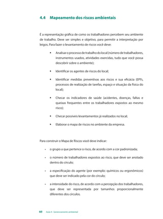 4.4 Mapeamento dos riscos ambientais 
É a representação gráfica de como os trabalhadores percebem seu ambiente 
de trabalho. Deve ser simples e objetivo, para permitir a interpretação por 
leigos. Para fazer o levantamento de riscos você deve: 
§ Analisar o processo de trabalho do local (número de trabalhadores, 
instrumentos usados, atividades exercidas, tudo que você possa 
descobrir sobre o ambiente); 
§ Identificar os agentes de riscos do local; 
§ Identificar medidas preventivas aos riscos e sua eficácia (EPI’s, 
processos de realização de tarefas, espaço e situação da física do 
local); 
§ Checar os indicadores de saúde (acidentes, doenças, faltas e 
queixas frequentes entre os trabalhadores expostos ao mesmo 
risco); 
§ Checar possíveis levantamentos já realizados no local; 
§ Elaborar o mapa de riscos no ambiente da empresa. 
Para construir o Mapa de Riscos você deve indicar: 
• o grupo a que pertence o risco, de acordo com a cor padronizada; 
• o número de trabalhadores expostos ao risco, que deve ser anotado 
dentro do círculo; 
• a especificação do agente (por exemplo: químicos ou ergonômicos) 
que deve ser indicado pela cor do círculo; 
• a intensidade do risco, de acordo com a percepção dos trabalhadores, 
que deve ser representada por tamanhos proporcionalmente 
diferentes dos círculos. 
60 Aula 4 - Gerenciamento ambiental 
 