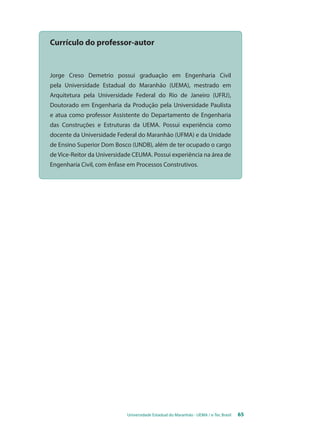 Currículo do professor-autor 
Jorge Creso Demetrio possui graduação em Engenharia Civil 
pela Universidade Estadual do Maranhão (UEMA), mestrado em 
Arquitetura pela Universidade Federal do Rio de Janeiro (UFRJ), 
Doutorado em Engenharia da Produção pela Universidade Paulista 
e atua como professor Assistente do Departamento de Engenharia 
das Construções e Estruturas da UEMA. Possui experiência como 
docente da Universidade Federal do Maranhão (UFMA) e da Unidade 
de Ensino Superior Dom Bosco (UNDB), além de ter ocupado o cargo 
de Vice-Reitor da Universidade CEUMA. Possui experiência na área de 
Engenharia Civil, com ênfase em Processos Construtivos. 
Universidade Estadual do Maranhão - UEMA / e-Tec Brasil 65 
