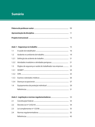 Sumário 
Palavra do professor-autor ........................................................................................ 09 
Apresentação da disciplina ........................................................................................ 11 
Projeto instrucional ....................................................................................................... 13 
Aula 1 - Segurança no trabalho ................................................................................ 15 
1.1 A saúde do trabalhador ................................................................................... 16 
1.2 Acidente no ambiente de trabalho .............................................................. 19 
1.2.1 Definição de acidente de trabalho ............................................................... 21 
1.2.2 Atividades insalubres e atividades perigosas .......................................... 21 
1.3 Órgãos de segurança e saúde do trabalhador nas empresas ............. 23 
1.3.1 SESMET ................................................................................................................... 24 
1.3.2 CIPA .......................................................................................................................... 25 
1.3.3 Exames e atestados médicos .......................................................................... 26 
1.3.4 Doenças ocupacionais ...................................................................................... 27 
1.4 Equipamentos de proteção individual ........................................................ 29 
Referências ............................................................................................................ 31 
Aula 2 - Legislação e normas regulamentadoras ............................................. 33 
2.1 Constituição Federal .......................................................................................... 33 
2.2 Decreto-Lei nº 5.452/43 .................................................................................... 34 
2.3 Lei complementar nº 123/06 .......................................................................... 35 
2.4 Normas regulamentadoras ............................................................................. 35 
Referências ............................................................................................................ 43 
 