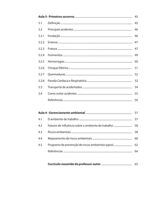 Aula 3 - Primeiros socorros ......................................................................................... 45 
3.1 Definição ............................................................................................................... 45 
3.2 Principais acidentes .......................................................................................... 46 
3.2.1 Insolação ............................................................................................................... 46 
3.2.2 Entorse ................................................................................................................... 47 
3.2.3 Fratura .................................................................................................................... 47 
3.2.4 Ferimentos ............................................................................................................ 49 
3.2.5 Hemorragias ......................................................................................................... 50 
3.2.6 Choque Elétrico .................................................................................................. 51 
3.2.7 Queimaduras ....................................................................................................... 52 
3.2.8 Parada Cardíaca e Respiratória ...................................................................... 52 
3.3 Transporte de acidentados ............................................................................. 54 
3.4 Como evitar acidentes ..................................................................................... 55 
Referências ........................................................................................................... 56 
Aula 4 - Gerenciamento ambiental ........................................................................ 57 
4.1 O ambiente de trabalho .................................................................................. 57 
4.2 Fatores de influência sobre o ambiente de trabalho ............................ 58 
4.3 Riscos ambientais .............................................................................................. 58 
4.4 Mapeamento de riscos ambientais ............................................................. 60 
4.5 Programa de prevenção de riscos ambientais (ppra) ............................ 62 
Referências ........................................................................................................... 64 
Currículo resumido do professor-autor ................................................ 65 
 
