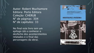 Autor: Robert Muchamore
Editora: Porto Editora
Coleção: CHERUB
Nº de páginas: 304
Nº de capítulos: 33
No final este livro ...