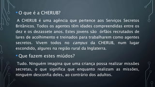 • O que é a CHERUB?
A CHERUB é uma agência que pertence aos Serviços Secretos
Britânicos. Todos os agentes têm idades comp...