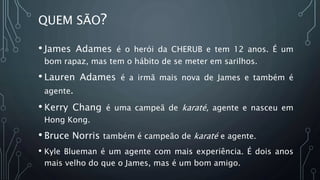 QUEM SÃO?
• James Adames é o herói da CHERUB e tem 12 anos. É um
bom rapaz, mas tem o hábito de se meter em sarilhos.
• Lauren Adames é a irmã mais nova de James e também é
agente.
• Kerry Chang é uma campeã de karaté, agente e nasceu em
Hong Kong.
• Bruce Norris também é campeão de karaté e agente.
• Kyle Blueman é um agente com mais experiência. É dois anos
mais velho do que o James, mas é um bom amigo.
 