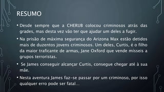 RESUMO
• Desde sempre que a CHERUB colocou criminosos atrás das
grades, mas desta vez vão ter que ajudar um deles a fugir.
• Na prisão de máxima segurança do Arizona Max estão detidos
mais de duzentos jovens criminosos. Um deles, Curtis, é o filho
da maior traficante de armas, Jane Oxford que vende mísseis a
grupos terroristas.
• Se James conseguir alcançar Curtis, consegue chegar até à sua
mãe.
• Nesta aventura James faz-se passar por um criminoso, por isso
qualquer erro pode ser fatal…
 