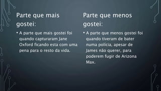 Parte que mais
gostei:
• A parte que mais gostei foi
quando capturaram Jane
Oxford ficando esta com uma
pena para o resto da vida.
Parte que menos
gostei:
• A parte que menos gostei foi
quando tiveram de bater
numa polícia, apesar de
James não querer, para
poderem fugir de Arizona
Max.
 