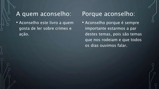 A quem aconselho:
• Aconselho este livro a quem
gosta de ler sobre crimes e
ação.
Porque aconselho:
• Aconselho porque é sempre
importante estarmos a par
destes temas, pois são temas
que nos rodeiam e que todos
os dias ouvimos falar.
 