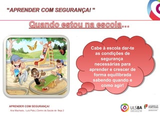 Cabe à escola dar-te
Cabe à escola dar-te
as condições de
as condições de
segurança
segurança
necessárias para
necessárias para
aprender e crescer de
aprender e crescer de
forma equilibrada
forma equilibrada
sabendo quando e
sabendo quando e
como agir!
como agir!

APRENDER COM SEGURANÇA!
Ana Machado, Luís Pato | Centro de Saúde de Beja 2

 