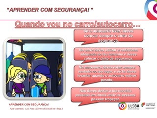 Se o autocarro tiver, deves
colocar sempre o cinto de
segurança.
No carro deves utilizar a cadeirinha
adequada ao teu tamanho e deves
colocar o cinto de segurança.
No autocarro, deves estar sempre
sentado no teu lugar, e só te deves
levantar quando o autocarro estiver
parado.
Não deves deixar a tua mochila
pousada em locais onde as pessoas
possam tropeçar.
APRENDER COM SEGURANÇA!
Ana Machado, Luís Pato | Centro de Saúde de Beja 2

 
