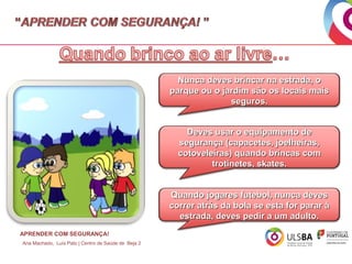 Nunca deves brincar na estrada, o
parque ou o jardim são os locais mais
seguros.
Deves usar o equipamento de
segurança (capacetes, joelheiras,
cotoveleiras) quando brincas com
trotinetes, skates.
Quando jogares futebol, nunca deves
correr atrás da bola se esta for parar à
estrada, deves pedir a um adulto.
APRENDER COM SEGURANÇA!
Ana Machado, Luís Pato | Centro de Saúde de Beja 2

 