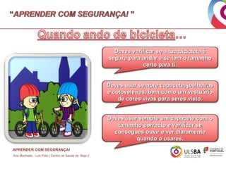 Deves verificar se a tua bicicleta é
segura para andar e se tem o tamanho
certo para ti.
Deves usar sempre capacete, joelheiras
e cotoveleiras, bem como um vestuário
de cores vivas para seres visto.
Deves usar sempre um capacete com o
tamanho correcto e verificar se
consegues ouvir e ver claramente
quando o usares.
APRENDER COM SEGURANÇA!
Ana Machado, Luís Pato | Centro de Saúde de Beja 2

 