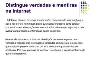 Distingue verdades e mentiras na Internet A Internet oferece recursos, mas também contém muita informação que pode não ser útil nem fiável. Dado que qualquer pessoa pode colocar comentários ou informações na Internet, é importante que sejas capaz de avaliar com precisão a informação que lá encontras. Na maioria dos casos, a Internet não dispõe de meios seguros para verificar a validade das informações colocadas on-line. Não te esqueças que qualquer pessoa pode criar um sítio Web, sem qualquer tipo de obstáculo. Por isso, precisas de verificar, questionar e avaliar a informação que está disponível. 