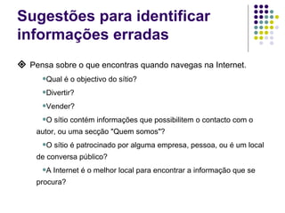 Sugestões para identificar informações erradas    Pensa sobre o que encontras quando navegas na Internet. Qual é o objectivo do sítio? Divertir? Vender? O sítio contém informações que possibilitem o contacto com o autor, ou uma secção "Quem somos"? O sítio é patrocinado por alguma empresa, pessoa, ou é um local de conversa público? A Internet é o melhor local para encontrar a informação que se procura? 