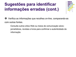 Sugestões para identificar informações erradas (cont.)    Verifica as informações que recolhes on-line, comparando-as com outras fontes. Consulta outros sítios Web ou meios de comunicação sócio-jornalísticos, revistas e livros para confirmar a autenticidade da informação. 