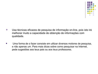 Usa técnicas eficazes de pesquisa de informação on-line, pois isto irá melhorar muito a capacidade de obtenção de informações com qualidade. Uma forma de o fazer consiste em utilizar diversos motores de pesquisa, e não apenas um. Para mais dicas sobre como pesquisar na Internet, pede sugestões aos teus pais ou aos teus professores. 