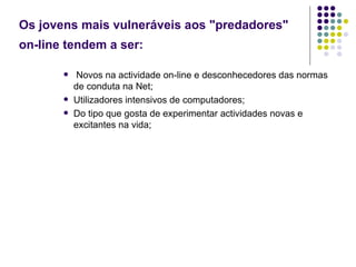 Os jovens mais vulneráveis aos "predadores" on-line tendem a ser:   Novos na actividade on-line e desconhecedores das normas de conduta na Net; Utilizadores intensivos de computadores; Do tipo que gosta de experimentar actividades novas e excitantes na vida; 